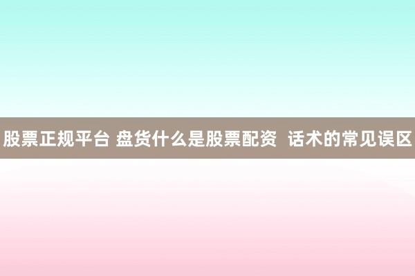 股票正规平台 盘货什么是股票配资  话术的常见误区