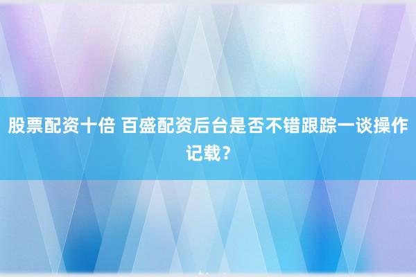 股票配资十倍 百盛配资后台是否不错跟踪一谈操作记载？