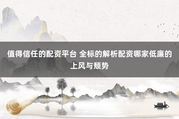 值得信任的配资平台 全标的解析配资哪家低廉的上风与颓势