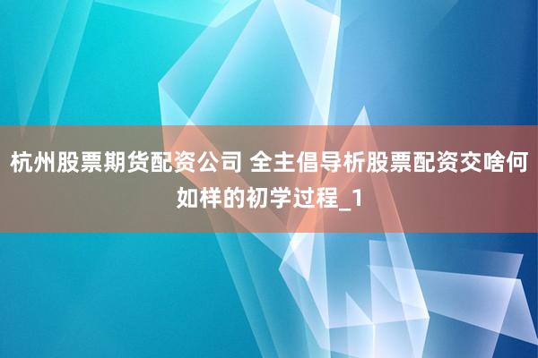 杭州股票期货配资公司 全主倡导析股票配资交啥何如样的初学过程_1