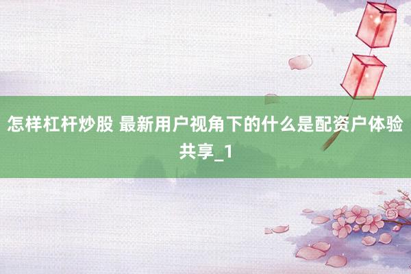 怎样杠杆炒股 最新用户视角下的什么是配资户体验共享_1