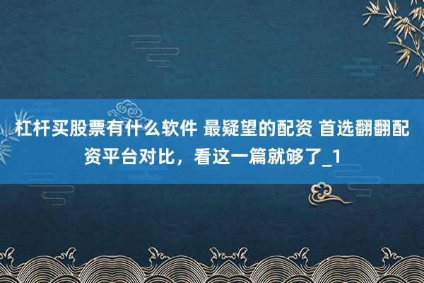 杠杆买股票有什么软件 最疑望的配资 首选翻翻配资平台对比，看这一篇就够了_1