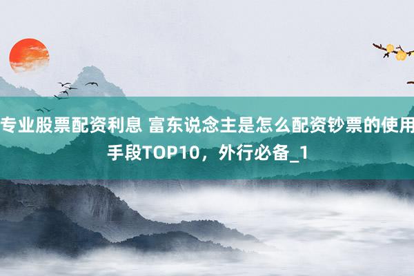 专业股票配资利息 富东说念主是怎么配资钞票的使用手段TOP10，外行必备_1