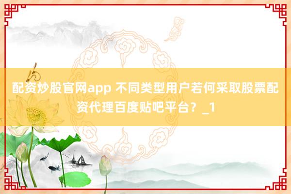配资炒股官网app 不同类型用户若何采取股票配资代理百度贴吧平台？_1