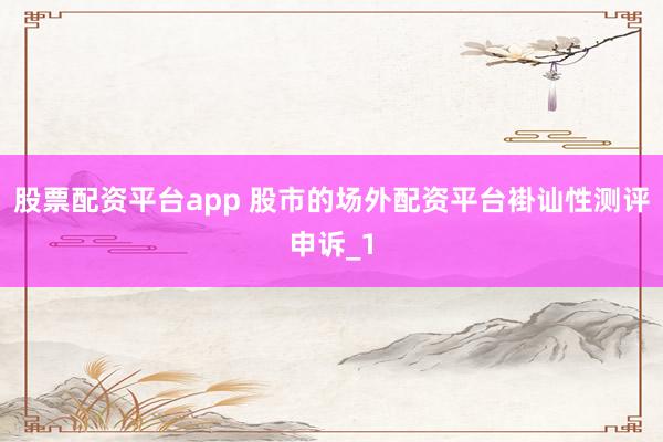 股票配资平台app 股市的场外配资平台褂讪性测评申诉_1