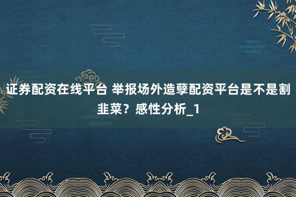 证券配资在线平台 举报场外造孽配资平台是不是割韭菜？感性分析_1