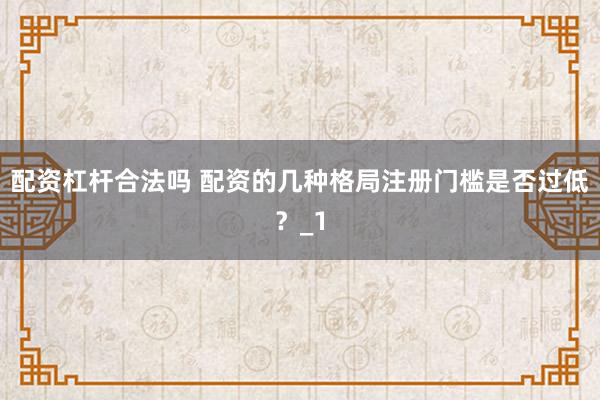 配资杠杆合法吗 配资的几种格局注册门槛是否过低？_1
