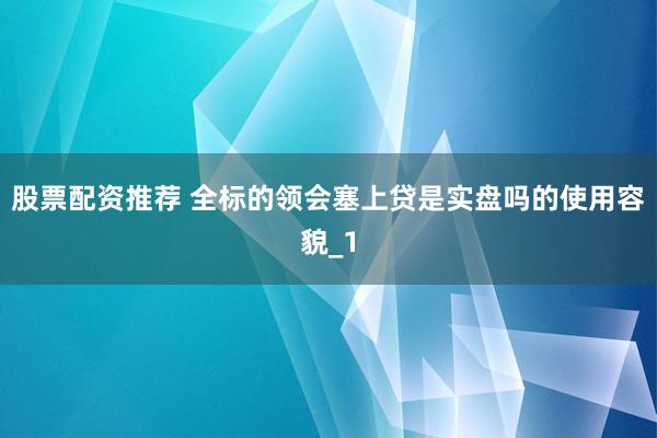 股票配资推荐 全标的领会塞上贷是实盘吗的使用容貌_1