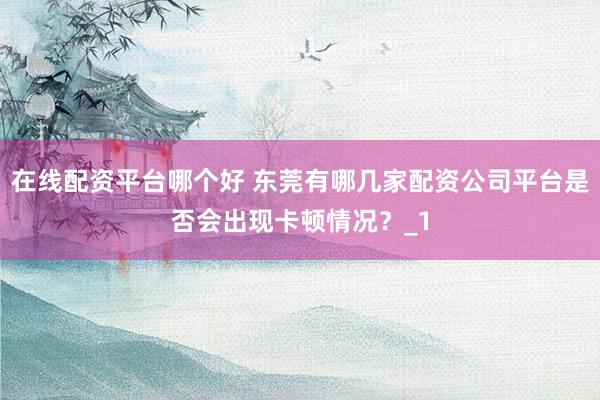 在线配资平台哪个好 东莞有哪几家配资公司平台是否会出现卡顿情况？_1