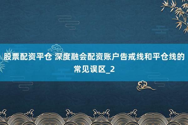 股票配资平仓 深度融会配资账户告戒线和平仓线的常见误区_2