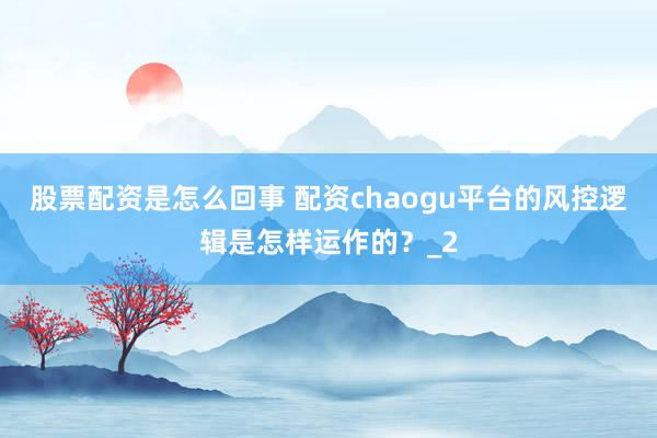 股票配资是怎么回事 配资chaogu平台的风控逻辑是怎样运作的？_2