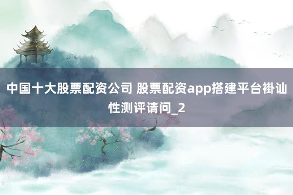 中国十大股票配资公司 股票配资app搭建平台褂讪性测评请问_2