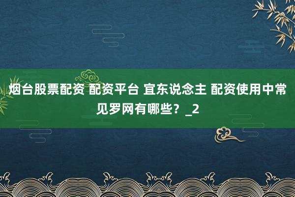 烟台股票配资 配资平台 宜东说念主 配资使用中常见罗网有哪些？_2