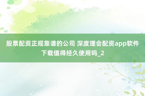 股票配资正规靠谱的公司 深度理会配资app软件下载值得经久使用吗_2