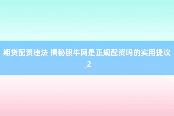 期货配资违法 揭秘股牛网是正规配资吗的实用提议_2