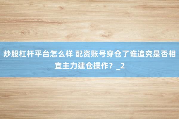 炒股杠杆平台怎么样 配资账号穿仓了谁追究是否相宜主力建仓操作？_2