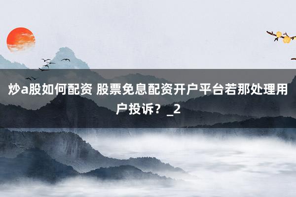 炒a股如何配资 股票免息配资开户平台若那处理用户投诉？_2