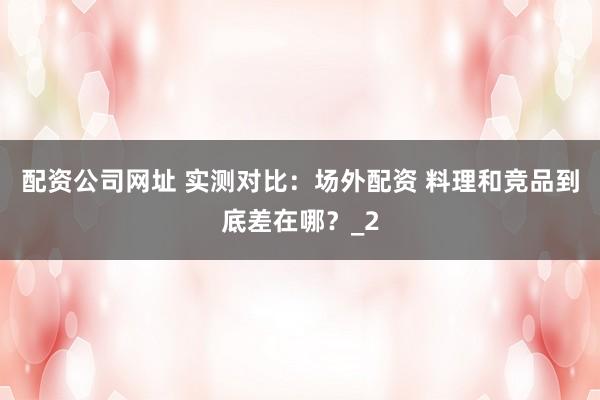配资公司网址 实测对比：场外配资 料理和竞品到底差在哪？_2