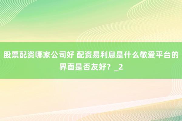 股票配资哪家公司好 配资易利息是什么敬爱平台的界面是否友好？_2