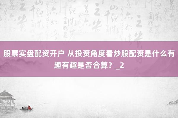 股票实盘配资开户 从投资角度看炒股配资是什么有趣有趣是否合算？_2