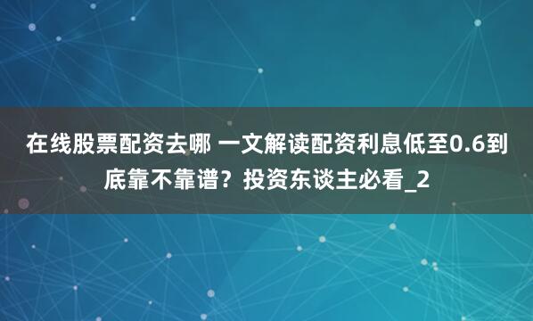 在线股票配资去哪 一文解读配资利息低至0.6到底靠不靠谱？投资东谈主必看_2