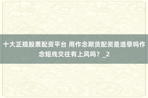 十大正规股票配资平台 用作念期货配资是造孽吗作念短线交往有上风吗？_2