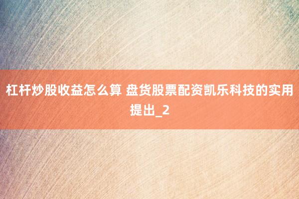 杠杆炒股收益怎么算 盘货股票配资凯乐科技的实用提出_2