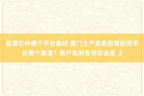 股票杠杆哪个平台最好 厦门土产货最股票配资平台哪个靠谱？用户实测告诉你谜底_2
