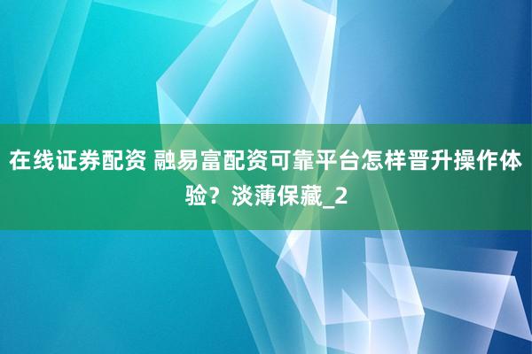 在线证券配资 融易富配资可靠平台怎样晋升操作体验？淡薄保藏_2