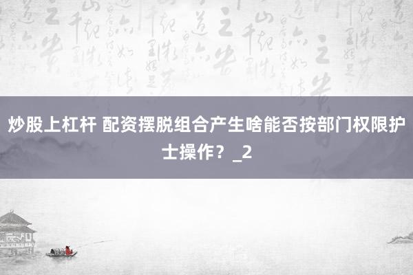 炒股上杠杆 配资摆脱组合产生啥能否按部门权限护士操作？_2