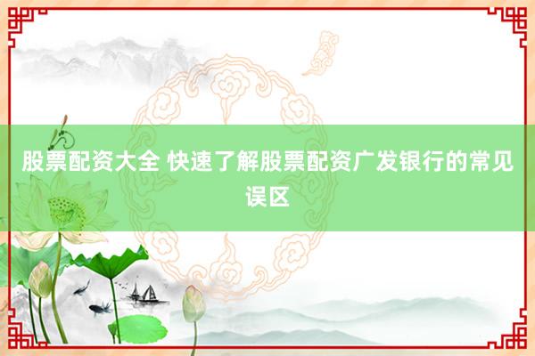 股票配资大全 快速了解股票配资广发银行的常见误区