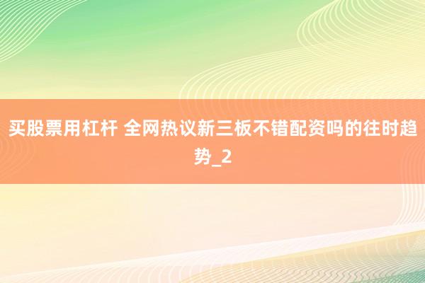 买股票用杠杆 全网热议新三板不错配资吗的往时趋势_2