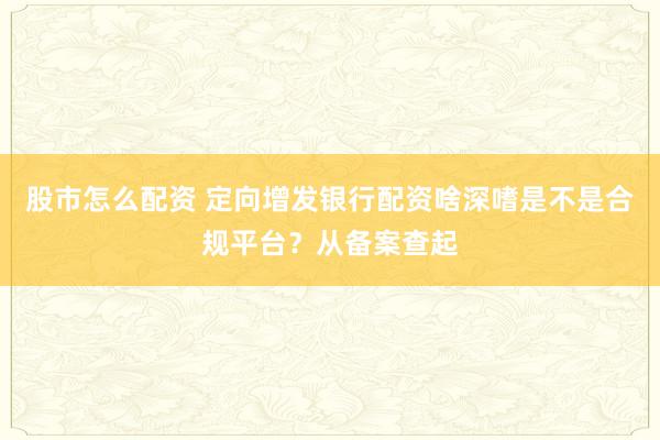 股市怎么配资 定向增发银行配资啥深嗜是不是合规平台？从备案查起