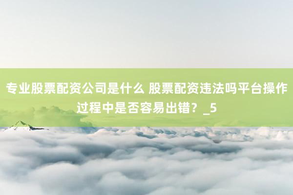 专业股票配资公司是什么 股票配资违法吗平台操作过程中是否容易出错？_5