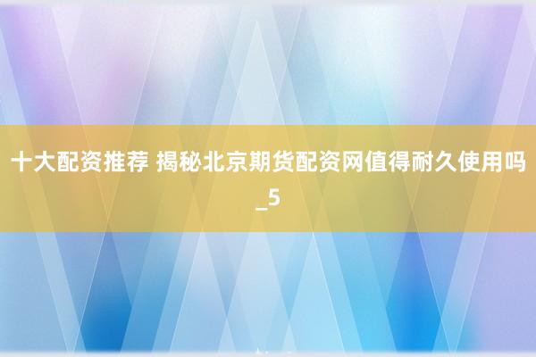 十大配资推荐 揭秘北京期货配资网值得耐久使用吗_5
