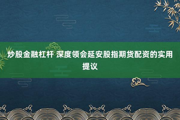 炒股金融杠杆 深度领会延安股指期货配资的实用提议