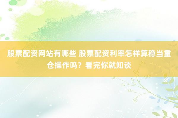 股票配资网站有哪些 股票配资利率怎样算稳当重仓操作吗？看完你就知谈