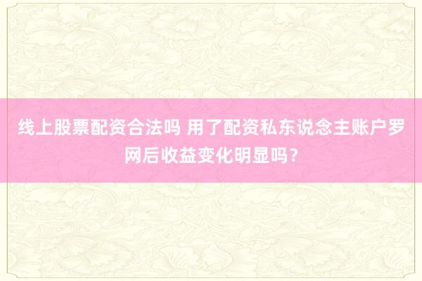 线上股票配资合法吗 用了配资私东说念主账户罗网后收益变化明显吗？