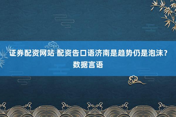 证券配资网站 配资告口语济南是趋势仍是泡沫？数据言语