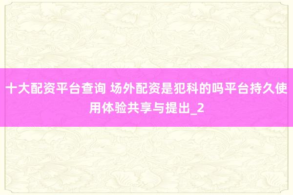 十大配资平台查询 场外配资是犯科的吗平台持久使用体验共享与提出_2