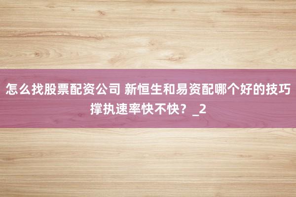 怎么找股票配资公司 新恒生和易资配哪个好的技巧撑执速率快不快?_2