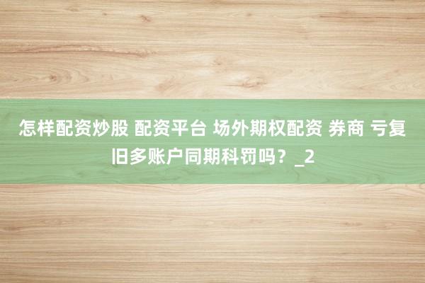 怎样配资炒股 配资平台 场外期权配资 券商 亏复旧多账户同期科罚吗?_2