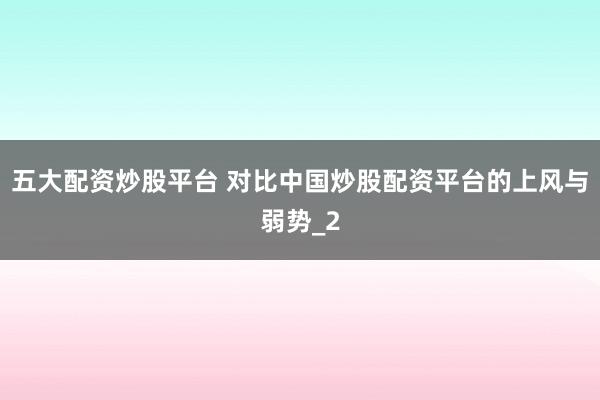 五大配资炒股平台 对比中国炒股配资平台的上风与弱势_2