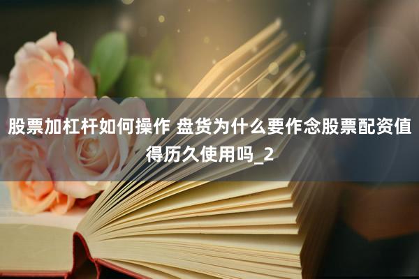股票加杠杆如何操作 盘货为什么要作念股票配资值得历久使用吗_2