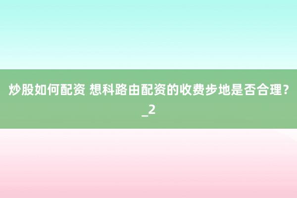 炒股如何配资 想科路由配资的收费步地是否合理?_2