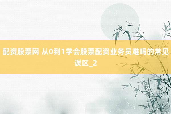 配资股票网 从0到1学会股票配资业务员难吗的常见误区_2