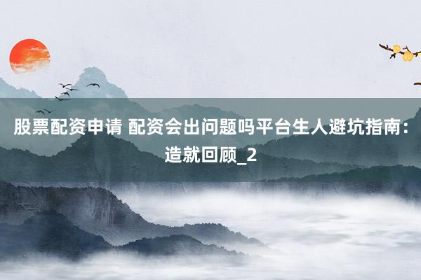 股票配资申请 配资会出问题吗平台生人避坑指南：造就回顾_2
