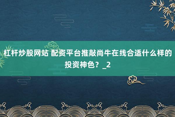 杠杆炒股网站 配资平台推敲尚牛在线合适什么样的投资神色?_2