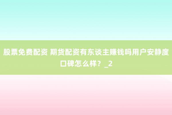 股票免费配资 期货配资有东谈主赚钱吗用户安静度口碑怎么样？_2