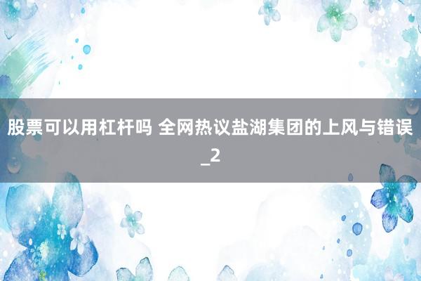股票可以用杠杆吗 全网热议盐湖集团的上风与错误_2